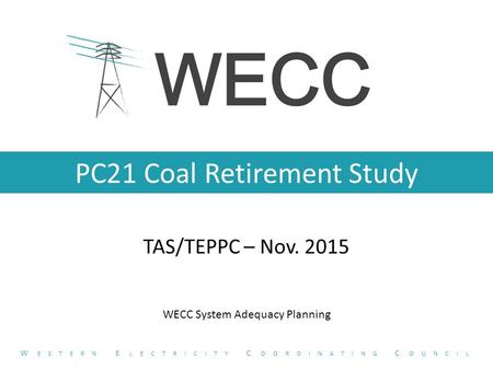 PC21 Coal Retirement Study TAS/TEPPC – Nov. 2015 W ESTERN E LECTRICITY C OORDINATING C OUNCIL WECC System Adequacy Planning.