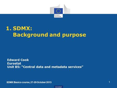 Eurostat 1.SDMX: Background and purpose 1 Edward Cook Eurostat Unit B5: “Central data and metadata services” SDMX Basics course, 27-29 October 2015.