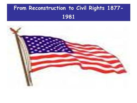 From Reconstruction to Civil Rights 1877- 1981. Course focus 1.All about how America changed during this period 2.How much it changed 3.Who or what were.
