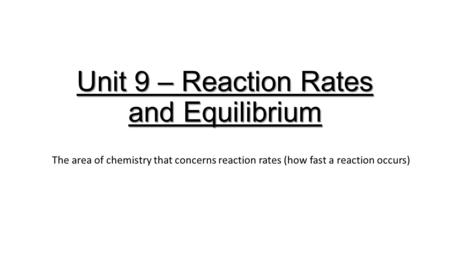 Unit 9 – Reaction Rates and Equilibrium The area of chemistry that concerns reaction rates (how fast a reaction occurs)
