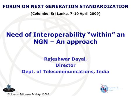 Colombo, Sri Lanka, 7-10 April 2009 Need of Interoperability “within” an NGN – An approach Rajeshwar Dayal, Director Dept. of Telecommunications, India.