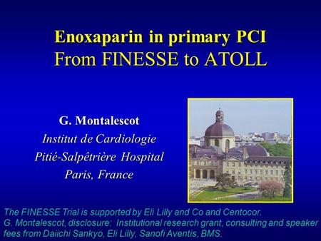 Enoxaparin in primary PCI From FINESSE to ATOLL G. Montalescot Institut de Cardiologie Pitié-Salpêtrière Hospital Paris, France The FINESSE Trial is supported.