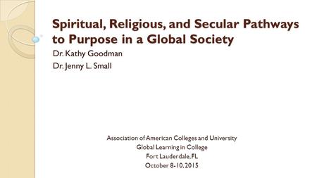 Spiritual, Religious, and Secular Pathways to Purpose in a Global Society Dr. Kathy Goodman Dr. Jenny L. Small Association of American Colleges and University.