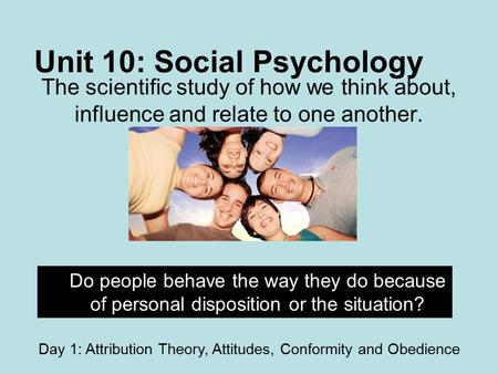 Unit 10: Social Psychology The scientific study of how we think about, influence and relate to one another. Do people behave the way they do because of.