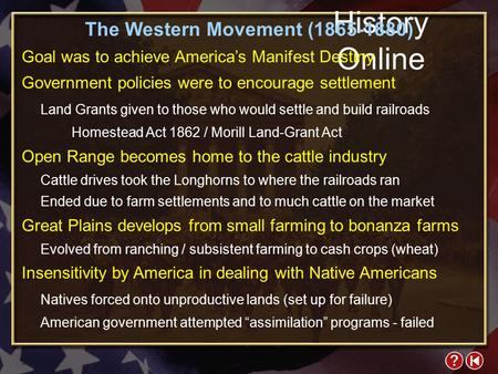 History Online The Western Movement (1865-1880) Goal was to achieve America’s Manifest Destiny Government policies were to encourage settlement Land Grants.