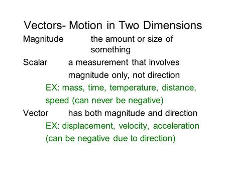 Vectors- Motion in Two Dimensions Magnitudethe amount or size of something Scalara measurement that involves magnitude only, not direction EX: mass, time,