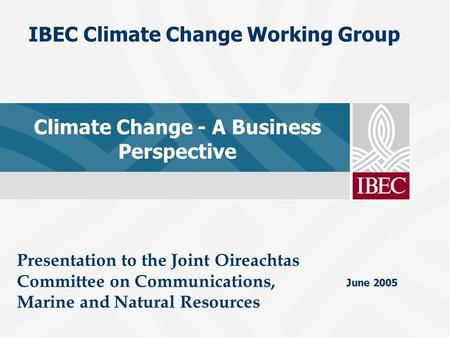 June 2005 IBEC Climate Change Working Group Climate Change - A Business Perspective Presentation to the Joint Oireachtas Committee on Communications, Marine.