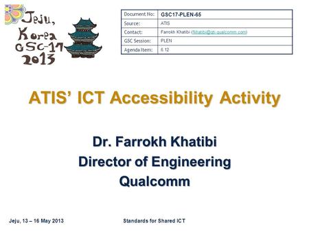 Jeju, 13 – 16 May 2013Standards for Shared ICT Dr. Farrokh Khatibi Director of Engineering Qualcomm ATIS’ ICT Accessibility Activity Document No: GSC17-PLEN-65.