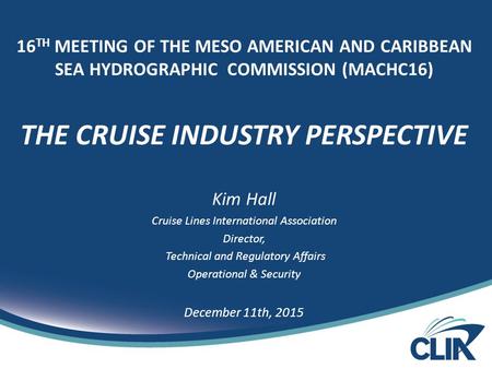 16 TH MEETING OF THE MESO AMERICAN AND CARIBBEAN SEA HYDROGRAPHIC COMMISSION (MACHC16) THE CRUISE INDUSTRY PERSPECTIVE Kim Hall Cruise Lines International.