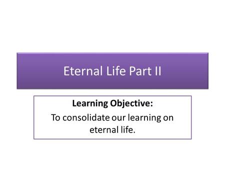 Eternal Life Part II Learning Objective: To consolidate our learning on eternal life.