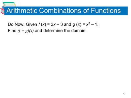 1 Arithmetic Combinations of Functions Do Now: Given f (x) = 2x – 3 and g (x) = x 2 – 1. Find (f + g)(x) and determine the domain.