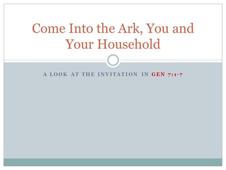 A LOOK AT THE INVITATION IN GEN 7:1-7 Come Into the Ark, You and Your Household.