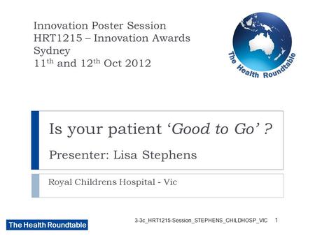 The Health Roundtable 3-3c_HRT1215-Session_STEPHENS_CHILDHOSP_VIC Is your patient ‘ Good to Go’ ? Presenter: Lisa Stephens Royal Childrens Hospital - Vic.