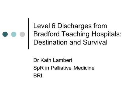 Level 6 Discharges from Bradford Teaching Hospitals: Destination and Survival Dr Kath Lambert SpR in Palliative Medicine BRI.