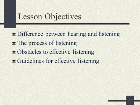 1 Lesson Objectives Difference between hearing and listening The process of listening Obstacles to effective listening Guidelines for effective listening.