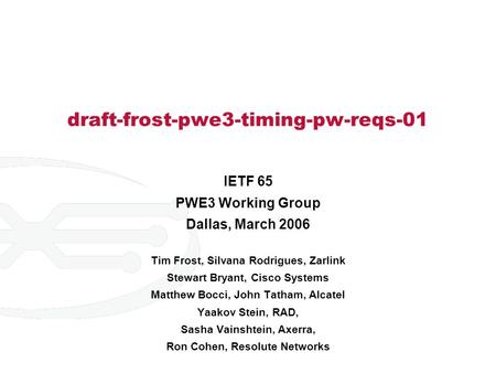 Draft-frost-pwe3-timing-pw-reqs-01 IETF 65 PWE3 Working Group Dallas, March 2006 Tim Frost, Silvana Rodrigues, Zarlink Stewart Bryant, Cisco Systems Matthew.