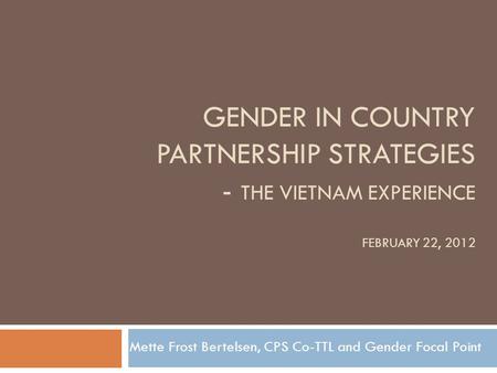 GENDER IN COUNTRY PARTNERSHIP STRATEGIES - THE VIETNAM EXPERIENCE FEBRUARY 22, 2012 Mette Frost Bertelsen, CPS Co-TTL and Gender Focal Point.