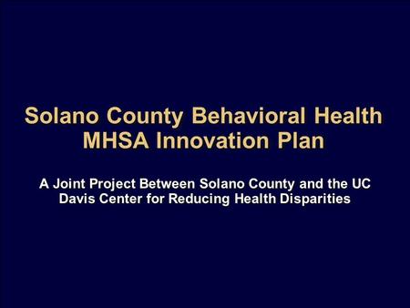 Solano County Behavioral Health MHSA Innovation Plan A Joint Project Between Solano County and the UC Davis Center for Reducing Health Disparities.