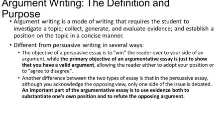 Argument Writing: The Definition and Purpose Argument writing is a mode of writing that requires the student to investigate a topic; collect, generate,