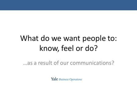 What do we want people to: know, feel or do? …as a result of our communications?