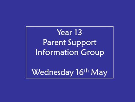 Year 13 Parent Support Information Group Wednesday 16 th May.