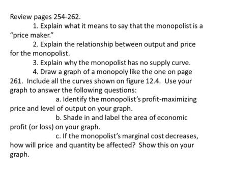 Review pages 254-262. 1. Explain what it means to say that the monopolist is a “price maker.” 2. Explain the relationship between output and price for.