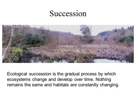 Succession Ecological succession is the gradual process by which ecosystems change and develop over time. Nothing remains the same and habitats are constantly.