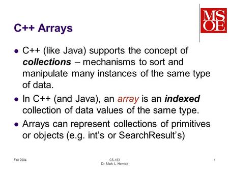 Fall 2004CS-183 Dr. Mark L. Hornick 1 C++ Arrays C++ (like Java) supports the concept of collections – mechanisms to sort and manipulate many instances.