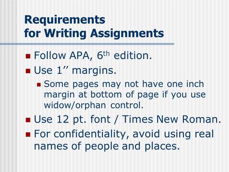 Requirements for Writing Assignments Follow APA, 6 th edition. Use 1’’ margins. Some pages may not have one inch margin at bottom of page if you use widow/orphan.