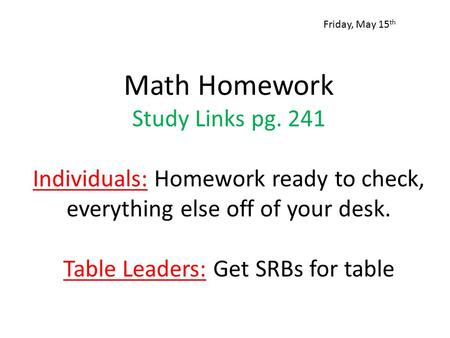 Math Homework Study Links pg. 241 Individuals: Homework ready to check, everything else off of your desk. Table Leaders: Get SRBs for table Friday, May.