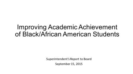 Improving Academic Achievement of Black/African American Students Superintendent’s Report to Board September 15, 2015.