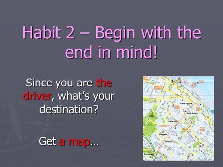 Habit 2 – Begin with the end in mind! Since you are the driver, what’s your destination? Get a map…