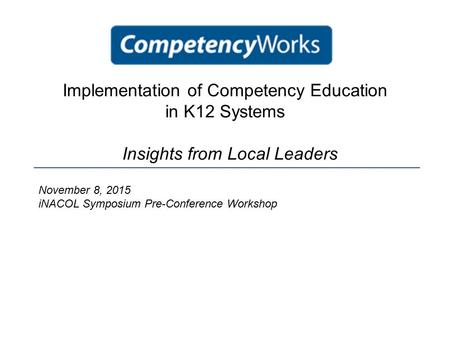 Implementation of Competency Education in K12 Systems Insights from Local Leaders November 8, 2015 iNACOL Symposium Pre-Conference Workshop.