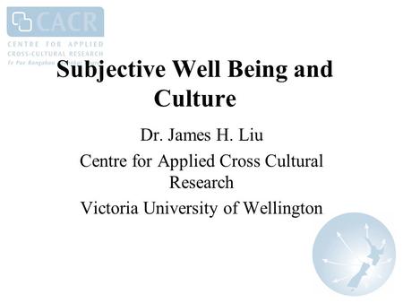 Subjective Well Being and Culture Dr. James H. Liu Centre for Applied Cross Cultural Research Victoria University of Wellington.