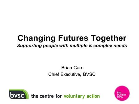 Changing Futures Together Supporting people with multiple & complex needs Brian Carr Chief Executive, BVSC.