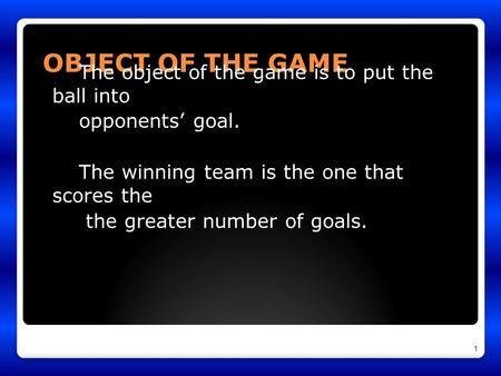 OBJECT OF THE GAME The object of the game is to put the ball into opponents’ goal. The winning team is the one that scores the the greater number of goals.
