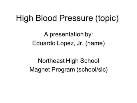 High Blood Pressure (topic) A presentation by: Eduardo Lopez, Jr. (name) Northeast High School Magnet Program (school/slc)