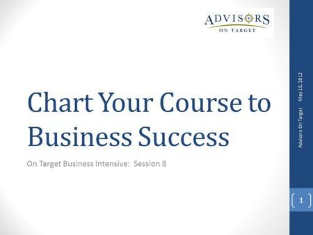 Chart Your Course to Business Success On Target Business Intensive: Session 8 May 15, 2012 Advisors On Target 1.