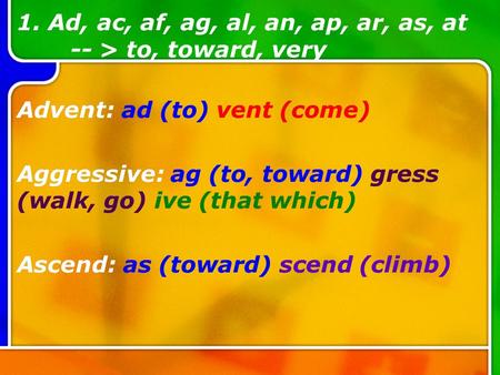 1. Ad, ac, af, ag, al, an, ap, ar, as, at -- > to, toward, very Advent: ad (to) vent (come) Aggressive: ag (to, toward) gress (walk, go) ive (that which)