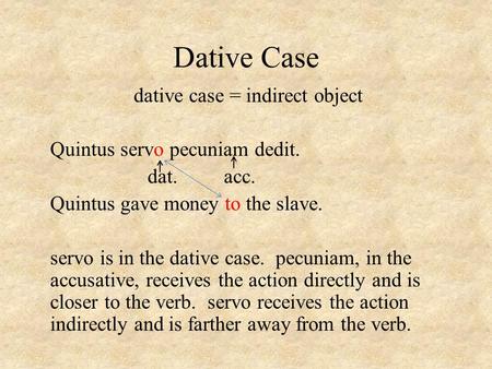 Dative Case dative case = indirect object Quintus servo pecuniam dedit. dat. acc. Quintus gave money to the slave. servo is in the dative case. pecuniam,