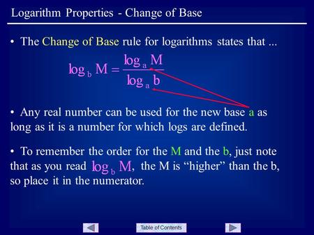 Table of Contents Logarithm Properties - Change of Base The Change of Base rule for logarithms states that... Any real number can be used for the new base.