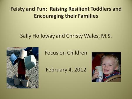 Feisty and Fun: Raising Resilient Toddlers and Encouraging their Families Sally Holloway and Christy Wales, M.S. Focus on Children February 4, 2012.