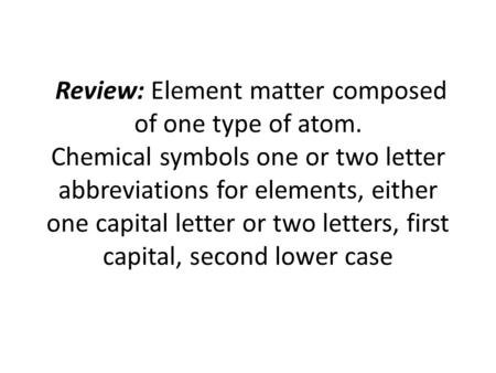 Review: Element matter composed of one type of atom. Chemical symbols one or two letter abbreviations for elements, either one capital letter or two letters,