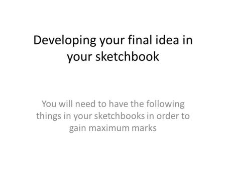 Developing your final idea in your sketchbook You will need to have the following things in your sketchbooks in order to gain maximum marks.