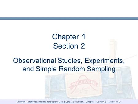 Sullivan – Statistics: Informed Decisions Using Data – 2 nd Edition – Chapter 1 Section 2 – Slide 1 of 21 Chapter 1 Section 2 Observational Studies, Experiments,