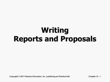 Copyright © 2011 Pearson Education, Inc. publishing as Prentice HallChapter 12 - 1 Writing Reports and Proposals.
