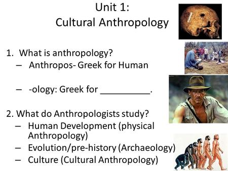 Unit 1: Cultural Anthropology 1.What is anthropology? – Anthropos- Greek for Human – -ology: Greek for __________. 2. What do Anthropologists study? –