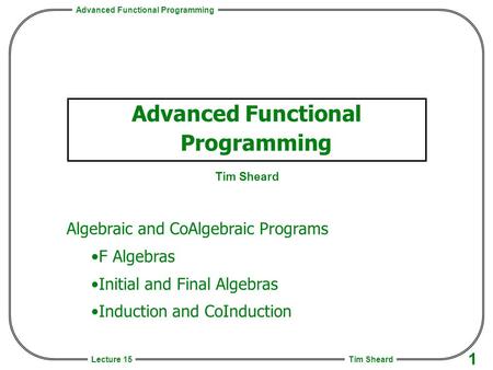 Advanced Functional Programming Tim Sheard 1 Lecture 15 Advanced Functional Programming Tim Sheard Algebraic and CoAlgebraic Programs F Algebras Initial.