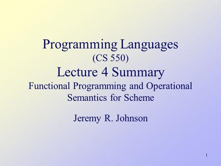 1 Programming Languages (CS 550) Lecture 4 Summary Functional Programming and Operational Semantics for Scheme Jeremy R. Johnson.