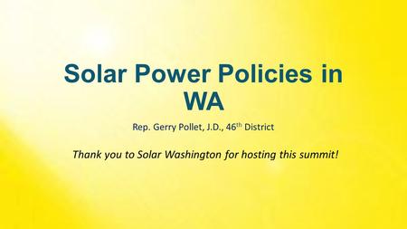 Solar Power Policies in WA Rep. Gerry Pollet, J.D., 46 th District Thank you to Solar Washington for hosting this summit!